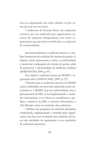 112
resse na organização, tais como clientes, ou por ou-
tras pessoas em seu nome.
• Auditorias de Terceira Parte: são auditorias
externas que são realizadas por organizações ex-
ternas de auditoria independente, tais como or-
ganizações que provêem certificados ou registros
de conformidade.
Incontestavelmente, a auditoria interna é a me-
lhor ferramenta de avaliação do sistema de gestão. O
objetivo deste instrumento é aferir a conformidade
e monitorar a adequação do sistema de gestão, além
de promover a oportunidade da melhoria contínua
(MARANHÃO, 2006, p. 87).
Em relação à auditoria interna do SGSST a or-
ganização deve (OHSAS 18001, 2007, p. 27):
• Garantir que as auditorias internas do SGSST
sejam conduzidas em intervalos planejados para: de-
terminar se o SGSST está em conformidade com o
planejamento da SST, se foi implementado e manti-
do corretamente e se é eficaz no atendimento a po-
lítica e objetivos da SST; e fornecer informações a
Alta Direção sobre os resultados das auditorias;
• Definir um programa de auditoria planejado,
estabelecido, implementado e mantido pela organi-
zação com base nos resultados das avaliações de ris-
cos das atividades da organização e nos resultados
de auditorias anteriores;
 