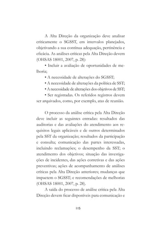 115
A Alta Direção da organização deve analisar
criticamente o SGSST, em intervalos planejados,
objetivando a sua contínua adequação, pertinência e
eficácia. As análises críticas pela Alta Direção devem
(OHSAS 18001, 2007, p. 28):
• Incluir a avaliação de oportunidades de me-
lhoria;
• A necessidade de alterações do SGSST;
• A necessidade de alterações da política de SST;
• A necessidadedealterações dos objetivos deSST;
• Ser registradas. Os referidos registros devem
ser arquivados, como, por exemplo, atas de reunião.
O processo da análise crítica pela Alta Direção
deve incluir as seguintes entradas: resultados das
auditorias e das avaliações do atendimento aos re-
quisitos legais aplicáveis e de outros determinados
pela SST da organização; resultados da participação
e consulta; comunicação das partes interessadas,
incluindo reclamações; o desempenho da SST; o
atendimento dos objetivos; situação das investiga-
ções de incidentes, das ações corretivas e das ações
preventivas; ações de acompanhamento de análises
críticas pela Alta Direção anteriores; mudanças que
impactem o SGSST; e recomendações de melhorias
(OHSAS 18001, 2007, p. 28).
A saída do processo de análise critica pela Alta
Direção devem ficar disponíveis para comunicação e
 