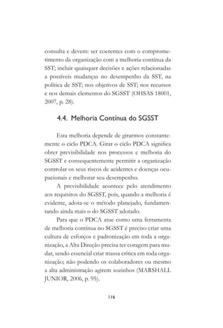 116
consulta e devem: ser coerentes com o comprome-
timento da organização com a melhoria contínua da
SST; incluir quaisquer decisões e ações relacionadas
a possíveis mudanças no desempenho da SST, na
política de SST; nos objetivos de SST; nos recursos
e nos demais elementos do SGSST (OHSAS 18001,
2007, p. 28).
4.4. Melhoria Contínua do SGSST
Esta melhoria depende de girarmos constante-
mente o ciclo PDCA. Girar o ciclo PDCA significa
obter previsibilidade nos processos e melhoria do
SGSST e consequentemente permitir a organização
controlar os seus riscos de acidentes e doenças ocu-
pacionais e melhorar seu desempenho.
A previsibilidade acontece pelo atendimento
aos requisitos do SGSST, pois, quando a melhoria é
evidente, adota-se o método planejado, fundamen-
tando ainda mais o do SGSST adotado.
Para que o PDCA atue como uma ferramenta
de melhoria contínua no SGSST é preciso criar uma
cultura de esforços e padronização em toda a orga-
nização, a Alta Direção precisa ter coragem para mu-
dar, sendo essencial criar massa crítica em toda orga-
nização; não podendo os colaboradores ou mesmo
a alta administração agirem sozinhos (MARSHALL
JUNIOR, 2006, p. 95).
 