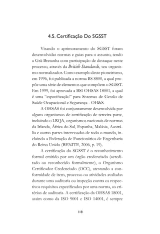 118
4.5. Certificação Do SGSST
Visando o aprimoramento do SGSST foram
desenvolvidas normas e guias para o assunto, tendo
a Grã-Bretanha com participação de destaque neste
processo, através da British Standards, seu organis-
mo normalizador. Como exemplo deste pioneirismo,
em 1996, foi publicada a norma BS 8800, a qual pro-
põe uma série de elementos que compõem o SGSST.
Em 1999, foi aprovada a BSI OHSAS 18001, a qual
é uma “especificação” para Sistemas de Gestão de
Saúde Ocupacional e Segurança - OH&S.
A OHSAS foi conjuntamente desenvolvida por
alguns organismos de certificação de terceira parte,
incluindo o LRQA, organismos nacionais de normas
da Irlanda, África do Sul, Espanha, Malásia, Austrá-
lia e outras partes interessadas de todo o mundo, in-
cluindo a Federação de Funcionários de Engenharia
do Reino Unido (BENITE, 2006, p. 19).
A certificação do SGSST é o reconhecimento
formal emitido por um órgão credenciado (acredi-
tado ou reconhecido formalmente), o Organismo
Certificador Credenciado (OCC), atestando a con-
formidade de itens, processo ou atividades avaliadas
durante uma auditoria ou inspeção contra os respec-
tivos requisitos especificados por uma norma, os cri-
térios de auditoria. A certificação da OHSAS 18001,
assim como da ISO 9001 e ISO 14001, é sempre
 
