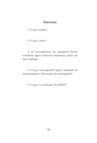 123
Exercícios
1. O que é perigo?
2. O que é risco?
3. Os procedimentos de emergência devem
considerar alguns elementos hipotéticos. Quais são
eles? Explique.
4. O que é desempenho? Qual a finalidade do
monitoramento e da medição do desempenho?
5. O que é a certificação do SGSST?
 