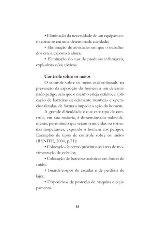 65
• Eliminação da necessidade de um equipamen-
to cortante em uma determinada atividade;
• Eliminação de atividades em que o trabalha-
dor esteja exposto à altura;
• Eliminação do uso de produtos inflamáveis,
explosivos e/ou tóxicos.
Controle sobre os meios
O controle sobre os meios está embasado na
prevenção da exposição do homem a um determi-
nado perigo, sem que o mesmo esteja extinto; é apli-
cação de barreiras devidamente mantidas e opera-
cionalizadas, de forma a impedir a ação do homem.
A grande dificuldade é que este tipo de con-
trole, em sua maioria, é dimensionado indevida-
mente, permitindo que sejam removidas ou torna-
das inoperantes, expondo o homem aos perigos.
Exemplos de tipos de controle sobre os meios
(BENITE, 2004, p.71):
• Colocação de cercas próximas às áreas de mo-
vimentação de veículos;
• Colocação de barreiras acústicas em fontes de
ruído;
• Guarda-corpos de escadas e de periferia de
lajes;
• Dispositivos de proteção de máquina e equi-
pamento.
 