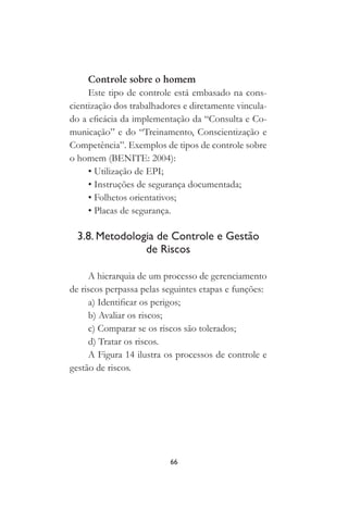 66
Controle sobre o homem
Este tipo de controle está embasado na cons-
cientização dos trabalhadores e diretamente vincula-
do a eficácia da implementação da “Consulta e Co-
municação” e do “Treinamento, Conscientização e
Competência”. Exemplos de tipos de controle sobre
o homem (BENITE: 2004):
• Utilização de EPI;
• Instruções de segurança documentada;
• Folhetos orientativos;
• Placas de segurança.
3.8. Metodologia de Controle e Gestão
de Riscos
A hierarquia de um processo de gerenciamento
de riscos perpassa pelas seguintes etapas e funções:
a) Identificar os perigos;
b) Avaliar os riscos;
c) Comparar se os riscos são tolerados;
d) Tratar os riscos.
A Figura 14 ilustra os processos de controle e
gestão de riscos.
 