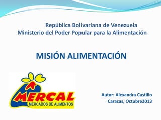 República Bolivariana de Venezuela
Ministerio del Poder Popular para la Alimentación

MISIÓN ALIMENTACIÓN

Autor: Alexandra Castillo
Caracas, Octubre2013

 