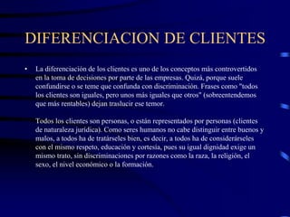 DIFERENCIACION DE CLIENTES
• La diferenciación de los clientes es uno de los conceptos más controvertidos
en la toma de decisiones por parte de las empresas. Quizá, porque suele
confundirse o se teme que confunda con discriminación. Frases como "todos
los clientes son iguales, pero unos más iguales que otros" (sobreentendemos
que más rentables) dejan traslucir ese temor.
Todos los clientes son personas, o están representados por personas (clientes
de naturaleza jurídica). Como seres humanos no cabe distinguir entre buenos y
malos, a todos ha de tratárseles bien, es decir, a todos ha de considerárseles
con el mismo respeto, educación y cortesía, pues su igual dignidad exige un
mismo trato, sin discriminaciones por razones como la raza, la religión, el
sexo, el nivel económico o la formación.
 