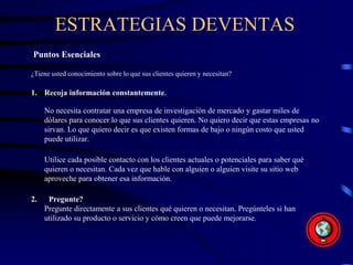 ESTRATEGIAS DEVENTAS
Puntos Esenciales
¿Tiene usted conocimiento sobre lo que sus clientes quieren y necesitan?
1. Recoja información constantemente.
No necesita contratar una empresa de investigación de mercado y gastar miles de
dólares para conocer lo que sus clientes quieren. No quiero decir que estas empresas no
sirvan. Lo que quiero decir es que existen formas de bajo o ningún costo que usted
puede utilizar.
Utilice cada posible contacto con los clientes actuales o potenciales para saber qué
quieren o necesitan. Cada vez que hable con alguien o alguien visite su sitio web
aproveche para obtener esa información.
2. Pregunte?
Pregunte directamente a sus clientes qué quieren o necesitan. Pregúnteles si han
utilizado su producto o servicio y cómo creen que puede mejorarse.
 