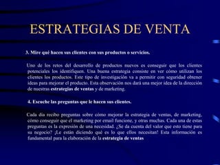 ESTRATEGIAS DE VENTA
3. Mire qué hacen sus clientes con sus productos o servicios.
Uno de los retos del desarrollo de productos nuevos es conseguir que los clientes
potenciales los identifiquen. Una buena estrategia consiste en ver cómo utilizan los
clientes los productos. Este tipo de investigación va a permitir con seguridad obtener
ideas para mejorar el producto. Esta observación nos dará una mejor idea de la dirección
de nuestras estrategias de ventas y de marketing.
4. Escuche las preguntas que le hacen sus clientes.
Cada día recibo preguntas sobre cómo mejorar la estrategia de ventas, de marketing,
cómo conseguir que el marketing por email funcione, y otras muchas. Cada una de estas
preguntas es la expresión de una necesidad. ¿Se da cuenta del valor que esto tiene para
su negocio? ¡Le están diciendo qué es lo que ellos necesitan! Esta información es
fundamental para la elaboración de la estrategia de ventas
 