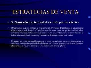 ESTRATEGIAS DE VENTA
• 5. Piense cómo quiere usted ser visto por sus clientes.
• ¿Quiere usted que sus clientes le vean como un proveedor de productos o servicios que
sólo va detrás del dinero? ¿O prefiere que le vean como un profesional que ellos
conocen y en quien confían para que les resuelvan sus problemas? El camino que elija le
indicará la estrategia de marketing y desarrollo de sus productos o servicios.
Si quiere ver cómo sus pedidos crecen, y cómo va creciendo su negocio, mantenga la
brújula de su negocio apuntando hacia lo que sus clientes quieren y necesitan. Estará en
el camino para mayores beneficios y un mayor éxito a largo plazo
 
