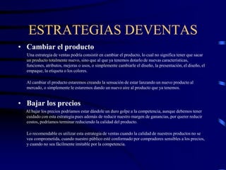 ESTRATEGIAS DEVENTAS
• Cambiar el producto
Una estrategia de ventas podría consistir en cambiar el producto, lo cual no significa tener que sacar
un producto totalmente nuevo, sino que al que ya tenemos dotarlo de nuevas características,
funciones, atributos, mejoras o usos, o simplemente cambiarle el diseño, la presentación, el diseño, el
empaque, la etiqueta o los colores.
Al cambiar el producto estaremos creando la sensación de estar lanzando un nuevo producto al
mercado, o simplemente le estaremos dando un nuevo aire al producto que ya tenemos.
• Bajar los precios
Al bajar los precios podríamos estar dándole un duro golpe a la competencia, aunque debemos tener
cuidado con esta estrategia pues además de reducir nuestro margen de ganancias, por querer reducir
costos, podríamos terminar reduciendo la calidad del producto.
Lo recomendable es utilizar esta estrategia de ventas cuando la calidad de nuestros productos no se
vea comprometida, cuando nuestro público esté conformado por compradores sensibles a los precios,
y cuando no sea fácilmente imitable por la competencia.
 