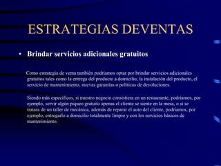 ESTRATEGIAS DEVENTAS
• Brindar servicios adicionales gratuitos
Como estrategia de venta también podríamos optar por brindar servicios adicionales
gratuitos tales como la entrega del producto a domicilio, la instalación del producto, el
servicio de mantenimiento, nuevas garantías o políticas de devoluciones.
Siendo más específicos, si nuestro negocio consistiera en un restaurante, podríamos, por
ejemplo, servir algún piqueo gratuito apenas el cliente se siente en la mesa, o si se
tratara de un taller de mecánica, además de reparar el auto del cliente, podríamos, por
ejemplo, entregarlo a domicilio totalmente limpio y con los servicios básicos de
mantenimiento.
 