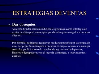 ESTRATEGIAS DEVENTAS
• Dar obsequios
Así como brindar servicios adicionales gratuitos, como estrategia de
ventas también podríamos optar por dar obsequios o regalos a nuestros
clientes.
Por ejemplo, podríamos regalar un producto pequeño por la compra de
otro, dar pequeños obsequios a nuestros principales clientes, o entregar
Artículos publicitarios o de merchandising tales como lapiceros,
llaveros o destapadores con el logo de la empresa, a todos nuestros
clientes.
 