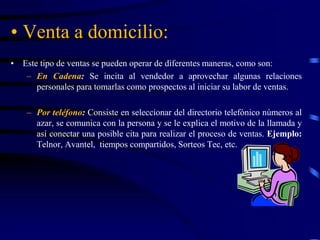 • Venta a domicilio:
• Este tipo de ventas se pueden operar de diferentes maneras, como son:
– En Cadena: Se incita al vendedor a aprovechar algunas relaciones
personales para tomarlas como prospectos al iniciar su labor de ventas.
– Por teléfono: Consiste en seleccionar del directorio telefónico números al
azar, se comunica con la persona y se le explica el motivo de la llamada y
así conectar una posible cita para realizar el proceso de ventas. Ejemplo:
Telnor, Avantel, tiempos compartidos, Sorteos Tec, etc.
 
