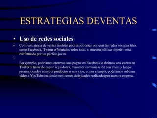 ESTRATEGIAS DEVENTAS
• Uso de redes sociales
• Como estrategia de ventas también podríamos optar por usar las redes sociales tales
como Facebook, Twitter o Youtube, sobre todo, si nuestro público objetivo está
conformado por un público joven.
•
Por ejemplo, podríamos crearnos una página en Facebook o abrirnos una cuenta en
Twitter y tratar de captar seguidores, mantener comunicación con ellos, y luego
promocionarles nuestros productos o servicios; o, por ejemplo, podríamos subir un
video a YouTube en donde mostremos actividades realizadas por nuestra empresa.
 