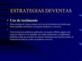 ESTRATEGIAS DEVENTAS
• Uso de testimonio
• Otra estrategia de ventas consiste en el uso de testimonios de clientes que
hayan quedado satisfechos con nuestros productos o servicios.
•
Estos testimonios podríamos publicarlos en nuestros folletos, página web,
anuncios impresos o en cualquier otro medio publicitario, o simplemente
podríamos optar por nombrar los clientes importantes que hayamos tenido, al
momento de tratar de vender un producto o servicio
 