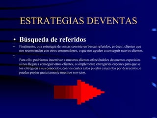 ESTRATEGIAS DEVENTAS
• Búsqueda de referidos
• Finalmente, otra estrategia de ventas consiste en buscar referidos, es decir, clientes que
nos recomienden con otros consumidores, o que nos ayuden a conseguir nuevos clientes.
•
Para ello, podríamos incentivar a nuestros clientes ofreciéndoles descuentos especiales
si nos llegan a conseguir otros clientes, o simplemente entregarles cupones para que se
los entreguen a sus conocidos, con los cuales éstos puedan canjearlos por descuentos, o
puedan probar gratuitamente nuestros servicios.
 