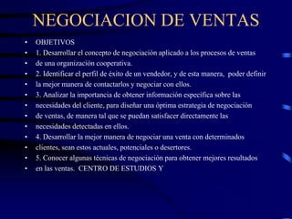 NEGOCIACION DE VENTAS
• OBJETIVOS
• 1. Desarrollar el concepto de negociación aplicado a los procesos de ventas
• de una organización cooperativa.
• 2. Identificar el perfil de éxito de un vendedor, y de esta manera, poder definir
• la mejor manera de contactarlos y negociar con ellos.
• 3. Analizar la importancia de obtener información específica sobre las
• necesidades del cliente, para diseñar una óptima estrategia de negociación
• de ventas, de manera tal que se puedan satisfacer directamente las
• necesidades detectadas en ellos.
• 4. Desarrollar la mejor manera de negociar una venta con determinados
• clientes, sean estos actuales, potenciales o desertores.
• 5. Conocer algunas técnicas de negociación para obtener mejores resultados
• en las ventas. CENTRO DE ESTUDIOS Y
 