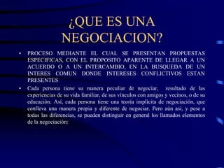 ¿QUE ES UNA
NEGOCIACION?
• PROCESO MEDIANTE EL CUAL SE PRESENTAN PROPUESTAS
ESPECIFICAS, CON EL PROPOSITO APARENTE DE LLEGAR A UN
ACUERDO O A UN INTERCAMBIO, EN LA BUSQUEDA DE UN
INTERES COMUN DONDE INTERESES CONFLICTIVOS ESTAN
PRESENTES
• Cada persona tiene su manera peculiar de negociar, resultado de las
experiencias de su vida familiar, de sus vínculos con amigos y vecinos, o de su
educación. Así, cada persona tiene una teoría implícita de negociación, que
conlleva una manera propia y diferente de negociar. Pero aún así, y pese a
todas las diferencias, se pueden distinguir en general los llamados elementos
de la negociación:
 