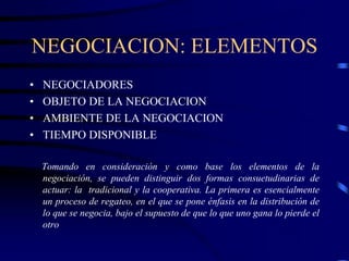 NEGOCIACION: ELEMENTOS
• NEGOCIADORES
• OBJETO DE LA NEGOCIACION
• AMBIENTE DE LA NEGOCIACION
• TIEMPO DISPONIBLE
Tomando en consideración y como base los elementos de la
negociación, se pueden distinguir dos formas consuetudinarias de
actuar: la tradicional y la cooperativa. La primera es esencialmente
un proceso de regateo, en el que se pone énfasis en la distribución de
lo que se negocia, bajo el supuesto de que lo que uno gana lo pierde el
otro
 