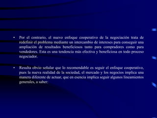 • Por el contrario, el nuevo enfoque cooperativo de la negociación trata de
redefinir el problema mediante un intercambio de intereses para conseguir una
ampliación de resultados beneficiosos tanto para compradores como para
vendedores. Esta es una tendencia más efectiva y beneficiosa en todo proceso
negociador.
• Resulta obvio señalar que lo recomendable es seguir el enfoque cooperativo,
pues la nueva realidad de la sociedad, el mercado y los negocios implica una
manera diferente de actuar, que en esencia implica seguir algunos lineamientos
generales, a saber:
 