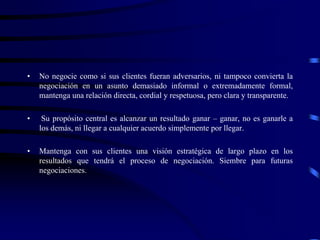 • No negocie como si sus clientes fueran adversarios, ni tampoco convierta la
negociación en un asunto demasiado informal o extremadamente formal,
mantenga una relación directa, cordial y respetuosa, pero clara y transparente.
• Su propósito central es alcanzar un resultado ganar – ganar, no es ganarle a
los demás, ni llegar a cualquier acuerdo simplemente por llegar.
• Mantenga con sus clientes una visión estratégica de largo plazo en los
resultados que tendrá el proceso de negociación. Siembre para futuras
negociaciones.
 