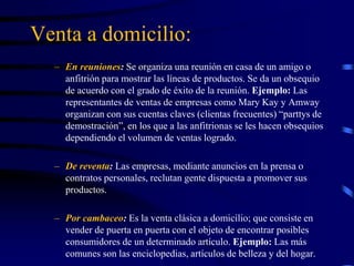 Venta a domicilio:
– En reuniones: Se organiza una reunión en casa de un amigo o
anfitrión para mostrar las líneas de productos. Se da un obsequio
de acuerdo con el grado de éxito de la reunión. Ejemplo: Las
representantes de ventas de empresas como Mary Kay y Amway
organizan con sus cuentas claves (clientas frecuentes) “parttys de
demostración”, en los que a las anfitrionas se les hacen obsequios
dependiendo el volumen de ventas logrado.
– De reventa: Las empresas, mediante anuncios en la prensa o
contratos personales, reclutan gente dispuesta a promover sus
productos.
– Por cambaceo: Es la venta clásica a domicilio; que consiste en
vender de puerta en puerta con el objeto de encontrar posibles
consumidores de un determinado artículo. Ejemplo: Las más
comunes son las enciclopedias, artículos de belleza y del hogar.
 
