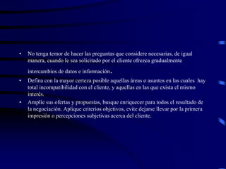 • No tenga temor de hacer las preguntas que considere necesarias, de igual
manera, cuando le sea solicitado por el cliente ofrezca gradualmente
intercambios de datos e información.
• Defina con la mayor certeza posible aquellas áreas o asuntos en las cuales hay
total incompatibilidad con el cliente, y aquellas en las que exista el mismo
interés.
• Amplíe sus ofertas y propuestas, busque enriquecer para todos el resultado de
la negociación. Aplique criterios objetivos, evite dejarse llevar por la primera
impresión o percepciones subjetivas acerca del cliente.
 