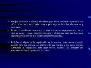 • Busque soluciones o acuerdo favorables para todos, refuerce su posición con
cifras, números y sobre todo razones, pero deje de lado las advertencias y
amenazas.
• Piense en sus clientes tanto como en usted mismo, no haga propuestas que no
sean de ganar – ganar, presente opciones y ofertas que sean una base para
seguir negociando y de esta manera alcanzar un acuerdo.
• Redefina el objeto de la negociación de la manera más exacta y amplia
posible para que incluya los intereses de sus clientes y los suyos propios.
Aproveche la negociación para crear nuevas maneras de concebir una
solución satisfactoria para todas las partes.
 