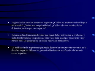 • Haga cálculos antes de sentarse a negociar: ¿Cuál es su alternativa si no llega a
un acuerdo? ¿Cuáles son sus prioridades? ¿Cuál es el valor relativo de los
diferentes puntos que va a negociar?
• Determine las diferencias de valor que puede haber entre usted y el cliente, y
trate de intercambiar los puntos de más valor para usted por los de más valor
para el otro. De esta manera se creará más valor para ambos.
• La habilidad más importante que puede desarrollar una persona en ventas es la
de saber negociar diferencias, pues de ello depende su eficacia a la hora de
cerrar negocios.
 
