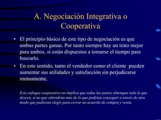 A. Negociación Integrativa o
Cooperativa
• El principio básico de este tipo de negociación es que
ambas partes ganan. Por tanto siempre hay un trato mejor
para ambos, si están dispuestos a tomarse el tiempo para
buscarlo.
• En este sentido, tanto el vendedor como el cliente pueden
aumentar sus utilidades y satisfacción sin perjudicarse
mutuamente.
Este enfoque cooperativo no implica que todas las partes obtengan todo lo que
deseen, si no que obtendrán más de lo que podrían conseguir a través de otro
modo que pudieran elegir para cerrar un acuerdo de compra y venta.
 