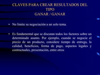 CLAVES PARA CREAR RESULTADOS DEL
TIPO
GANAR / GANAR
• No limite su negociación a un solo tema.
• Es fundamental que se discutan todos los factores sobre un
determinado asunto. Por ejemplo, cuando se negocie el
precio de un producto, considere tiempo de entrega, la
calidad, beneficios, forma de pago, aspectos legales y
contractuales, presentación, entre otros
 