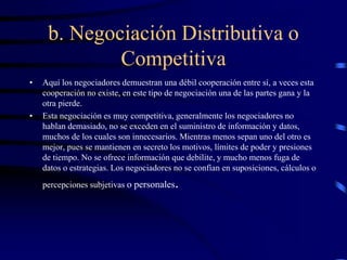 b. Negociación Distributiva o
Competitiva
• Aquí los negociadores demuestran una débil cooperación entre sí, a veces esta
cooperación no existe, en este tipo de negociación una de las partes gana y la
otra pierde.
• Esta negociación es muy competitiva, generalmente los negociadores no
hablan demasiado, no se exceden en el suministro de información y datos,
muchos de los cuales son innecesarios. Mientras menos sepan uno del otro es
mejor, pues se mantienen en secreto los motivos, límites de poder y presiones
de tiempo. No se ofrece información que debilite, y mucho menos fuga de
datos o estrategias. Los negociadores no se confían en suposiciones, cálculos o
percepciones subjetivas o personales.
 