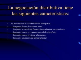 La negociación distributiva tiene
las siguientes características:
• La meta final es la victoria sobre las otras partes.
• Las partes desconfían unas de otras.
• Las partes se mantienen firmes e inamovibles en sus posiciones.
• Las partes buscan la respuesta que solo les beneficie.
• Las partes buscan presionar a las demás.
• Las partes amenazan con utilizar el poder
 