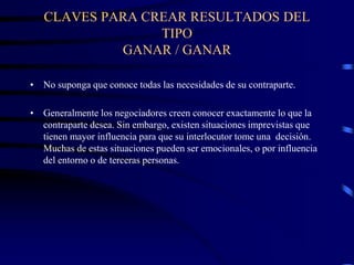 CLAVES PARA CREAR RESULTADOS DEL
TIPO
GANAR / GANAR
• No suponga que conoce todas las necesidades de su contraparte.
• Generalmente los negociadores creen conocer exactamente lo que la
contraparte desea. Sin embargo, existen situaciones imprevistas que
tienen mayor influencia para que su interlocutor tome una decisión.
Muchas de estas situaciones pueden ser emocionales, o por influencia
del entorno o de terceras personas.
 