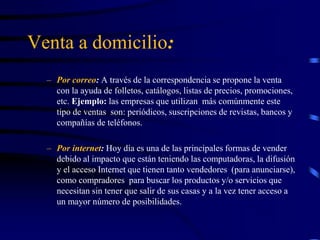 Venta a domicilio:
– Por correo: A través de la correspondencia se propone la venta
con la ayuda de folletos, catálogos, listas de precios, promociones,
etc. Ejemplo: las empresas que utilizan más comúnmente este
tipo de ventas son: periódicos, suscripciones de revistas, bancos y
compañías de teléfonos.
– Por internet: Hoy día es una de las principales formas de vender
debido al impacto que están teniendo las computadoras, la difusión
y el acceso Internet que tienen tanto vendedores (para anunciarse),
como compradores para buscar los productos y/o servicios que
necesitan sin tener que salir de sus casas y a la vez tener acceso a
un mayor número de posibilidades.
 