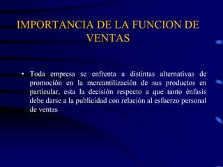IMPORTANCIA DE LA FUNCION DE
VENTAS
• Toda empresa se enfrenta a distintas alternativas de
promoción en la mercantilización de sus productos en
particular, esta la decisión respecto a que tanto énfasis
debe darse a la publicidad con relación al esfuerzo personal
de ventas
 