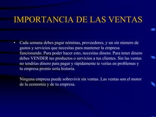 IMPORTANCIA DE LAS VENTAS
• Cada semana debes pagar nóminas, proveedores, y un sin número de
gastos y servicios que necesitas para mantener la empresa
funcionando. Para poder hacer esto, necesitas dinero. Para tener dinero
debes VENDER tus productos o servicios a tus clientes. Sin las ventas
no tendrías dinero para pagar y rápidamente te verías en problemas y
tu empresa pronto sería historia.
Ninguna empresa puede sobrevivir sin ventas. Las ventas son el motor
de la economía y de tu empresa.
 