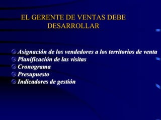 EL GERENTE DE VENTAS DEBE
DESARROLLAR
 Asignación de los vendedores a los territorios de venta
 Planificación de las visitas
 Cronograma
 Presupuesto
 Indicadores de gestión
 