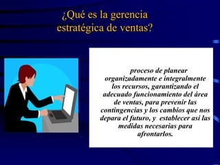 ¿Qué es la gerencia
estratégica de ventas?
La gerencia estratégica de ventas es
el proceso de planear
organizadamente e integralmente
los recursos, garantizando el
adecuado funcionamiento del área
de ventas, para prevenir las
contingencias y los cambios que nos
depara el futuro, y establecer así las
medidas necesarias para
afrontarlos.
 