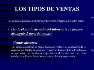 LOS TIPOS DE VENTAS
Las ventas se pueden clasificar bajo diferentes criterios, entre ellos están:
• Desde el punto de vista del fabricante se pueden
distinguir 2 tipos de ventas:
Ventas directas:
Las empresas utilizan su propia fuerza de ventas. Los vendedores de la
empresa son fáciles de contratar y motivar. Evitan el difícil problema
de encontrar intermediarios cuya fuerza de ventas sea del todo
satisfactoria. Es más barata si se vende a clientes importantes
 