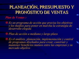 PLANEACIÓN, PRESUPUESTO Y
PRONÓSTICO DE VENTAS
Plan de Ventas :
 Es un programa de acción que precisa los objetivos
y los medios para poner en marcha la estrategia de
desarrollo elegida
 Plan de acción a mediano y largo plazo
 Es el análisis, planeación, implementación y control
de programas diseñados para crear, construir y
mantener beneficios mutuos entre las empresas y su
mercado objetivo
 