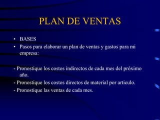 PLAN DE VENTAS
• BASES
• Pasos para elaborar un plan de ventas y gastos para mi
empresa:
- Pronostique los costos indirectos de cada mes del próximo
año.
- Pronostique los costos directos de material por articulo.
- Pronostique las ventas de cada mes.
 