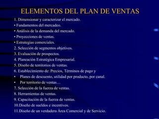 ELEMENTOS DEL PLAN DE VENTAS
1. Dimensionar y caracterizar el mercado.
• Fundamentos del mercadeo.
• Análisis de la demanda del mercado.
• Proyecciones de ventas.
• Estrategias comerciales.
2. Selección de segmentos objetivos.
3. Evaluación de prospectos.
4. Planeación Estratégica Empresarial.
5. Diseño de territorios de ventas.
6. Establecimiento de: Precios, Términos de pago y
• Planes de descuento, utilidad por producto, por canal.
• Por territorio de ventas…
7. Selección de la fuerza de ventas.
8. Herramientas de ventas.
9. Capacitación de la fuerza de ventas.
10.Diseño de sueldos e incentivos.
11.Diseño de un verdadera Área Comercial y de Servicio.
 