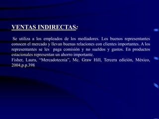 VENTAS INDIRECTAS:
Se utiliza a los empleados de los mediadores. Los buenos representantes
conocen el mercado y llevan buenas relaciones con clientes importantes. A los
representantes se les paga comisión y no sueldos y gastos. En productos
estacionales representan un ahorro importante.
Fisher, Laura, “Mercadotecnia”, Mc. Graw Hill, Tercera edición, México,
2004,p.p.398
 