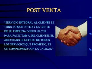 POST VENTA
“SERVICIO INTEGRAL AL CLIENTE ES
TODO LO QUE USTED Y LA GENTE
DE SU EMPRESA DEBEN HACER
PARA FACILITAR A SUS CLIENTES EL
ADECUADO BENEFICIO DE TODOS
LOS SERVICIOS QUE PROMETIÓ, ES
UN COMPROMISO CON LA CALIDAD”
 