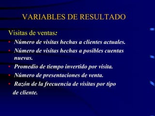 VARIABLES DE RESULTADO
Visitas de ventas:
• Número de visitas hechas a clientes actuales.
• Número de visitas hechas a posibles cuentas
nuevas.
• Promedio de tiempo invertido por visita.
• Número de presentaciones de venta.
• Razón de la frecuencia de visitas por tipo
de cliente.
 