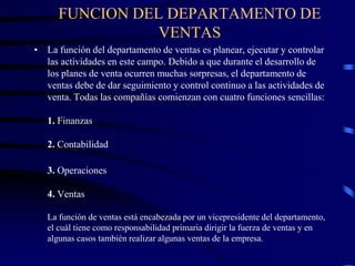 FUNCION DEL DEPARTAMENTO DE
VENTAS
• La función del departamento de ventas es planear, ejecutar y controlar
las actividades en este campo. Debido a que durante el desarrollo de
los planes de venta ocurren muchas sorpresas, el departamento de
ventas debe de dar seguimiento y control continuo a las actividades de
venta. Todas las compañías comienzan con cuatro funciones sencillas:
1. Finanzas
2. Contabilidad
3. Operaciones
4. Ventas
La función de ventas está encabezada por un vicepresidente del departamento,
el cuál tiene como responsabilidad primaria dirigir la fuerza de ventas y en
algunas casos también realizar algunas ventas de la empresa.
 