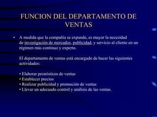FUNCION DEL DEPARTAMENTO DE
VENTAS
• A medida que la compañía se expande, es mayor la necesidad
de investigación de mercados, publicidad, y servicio al cliente en un
régimen más continuo y experto.
El departamento de ventas está encargado de hacer las siguientes
actividades:
• Elaborar pronósticos de ventas
• Establecer precios
• Realizar publicidad y promoción de ventas
• Llevar un adecuado control y análisis de las ventas.
 