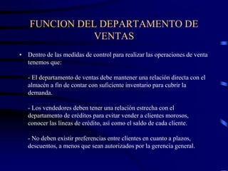 FUNCION DEL DEPARTAMENTO DE
VENTAS
• Dentro de las medidas de control para realizar las operaciones de venta
tenemos que:
- El departamento de ventas debe mantener una relación directa con el
almacén a fin de contar con suficiente inventario para cubrir la
demanda.
- Los vendedores deben tener una relación estrecha con el
departamento de créditos para evitar vender a clientes morosos,
conocer las líneas de crédito, así como el saldo de cada cliente.
- No deben existir preferencias entre clientes en cuanto a plazos,
descuentos, a menos que sean autorizados por la gerencia general.
 
