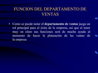 FUNCION DEL DEPARTAMENTO DE
VENTAS
• Como se puede notar el departamento de ventas juega un
rol principal para el éxito de la empresa, así que el tener
muy en claro sus funciones será de mucha ayuda al
momento de hacer la planeación de las ventas de
la empresa
 