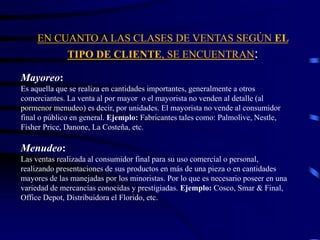 EN CUANTO A LAS CLASES DE VENTAS SEGÚN EL
TIPO DE CLIENTE, SE ENCUENTRAN:
Mayoreo:
Es aquella que se realiza en cantidades importantes, generalmente a otros
comerciantes. La venta al por mayor o el mayorista no venden al detalle (al
pormenor menudeo) es decir, por unidades. El mayorista no vende al consumidor
final o público en general. Ejemplo: Fabricantes tales como: Palmolive, Nestle,
Fisher Price, Danone, La Costeña, etc.
Menudeo:
Las ventas realizada al consumidor final para su uso comercial o personal,
realizando presentaciones de sus productos en más de una pieza o en cantidades
mayores de las manejadas por los minoristas. Por lo que es necesario poseer en una
variedad de mercancías conocidas y prestigiadas. Ejemplo: Cosco, Smar & Final,
Office Depot, Distribuidora el Florido, etc.
 